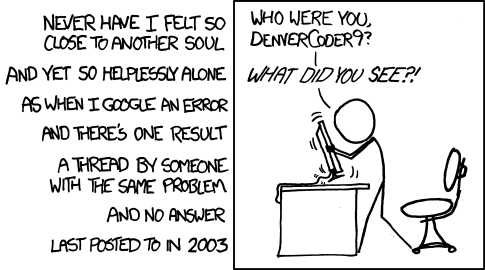 An xkcd comic of a stick figure shaking a computer screen saying 'Who were you, denvercoder9? What did you see?!'. Outside the box, it says 'Never have I felt so close to another soul. And yet so helplessly alone as when I Google an error and there's one result. A thread by someone with the same problem and no answer last posted in 2003.